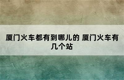 厦门火车都有到哪儿的 厦门火车有几个站